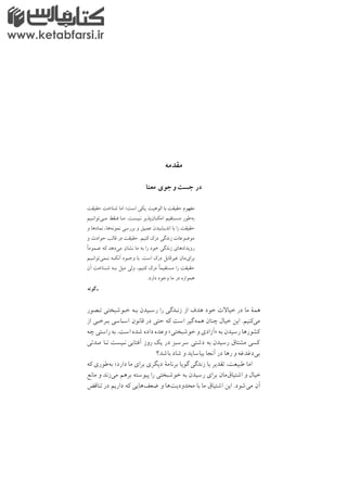 ‫ﻣﻘﺪﻣﻪ‬
‫ﻣﻌﻨﺎ‬ ‫ﺟﻮي‬ ‫و‬‫ﺟﺴﺖ‬ ‫در‬
‫ﺣﻘﻴﻘﺖ‬ ‫ﺷﻨﺎﺧﺖ‬ ‫اﻣﺎ‬ ;‫اﺳﺖ‬ ‫ﻳﻜﻲ‬ ‫اﻟﻮﻫﻴﺖ‬ ‫ﺑﺎ‬ ‫ﺣﻘﻴﻘﺖ‬ ‫ﻣﻔﻬﻮم‬
‫ﻣـﻲﺗﻮاﻧـﻴﻢ‬ ‫ﻓـﻘﻂ‬ ‫ﻣـﺎ‬ /‫ﻧـﻴﺴﺖ‬ ‫اﻣﻜـﺎنﭘﺬﻳﺮ‬ ‫ﻣﺴـﺘﻘﻴﻢ‬ ‫ﺑﻪﻃﻮر‬
‫و‬ ‫ﻧﻤﺎدﻫﺎ‬ ,‫ﻧﻤﻮﻧﻪﻫﺎ‬ ‫ﺑﺮرﺳﻲ‬ ‫و‬ ‫ﻋﻤﻴﻖ‬ ‫اﻧﺪﻳﺸﻴﺪن‬ ‫ﺑﺎ‬ ‫را‬ ‫ﺣﻘﻴﻘﺖ‬
‫و‬ ‫ﺣﻮادث‬ ‫ﻗﺎﻟﺐ‬ ‫در‬ ‫ﺣﻘﻴﻘﺖ‬ /‫ﻛﻨﻴﻢ‬ ‫درﻙ‬ ‫زﻧﺪﮔﻲ‬ ‫ﻣﻮﺿﻮﻋﺎت‬
‫ﻋـﻤﻮﻣا‬ ‫ﻛﻪ‬ ‫ﻣﻲدﻫﺪ‬ ‫ﻧﺸﺎن‬ ‫ﻣﺎ‬ ‫ﺑﻪ‬ ‫را‬ ‫ﺧﻮد‬ ‫زﻧﺪﮔﻲ‬ ‫روﻳﺪادﻫﺎي‬
‫ﻧـﻤﻲﺗﻮاﻧـﻴﻢ‬ ‫آﻧﻜـﻪ‬ ‫وﺟـﻮد‬ ‫ﺑﺎ‬ /‫اﺳﺖ‬ ‫درﻙ‬ ‫ﻏﻴﺮﻗﺎﺑﻞ‬ ‫ﺑﺮايﻣﺎن‬
‫آن‬ ‫ﺷـﻨﺎﺧﺖ‬ ‫ﺑـﻪ‬ ‫ﻣﻴﻞ‬ ‫وﻟﻲ‬ ,‫ﻛﻨﻴﻢ‬ ‫درﻙ‬ ‫ﻣﺴﺘﻘﻴﻤا‬ ‫را‬ ‫ﺣﻘﻴﻘﺖ‬
/‫دارد‬ ‫وﺟﻮد‬ ‫ﻣﺎ‬ ‫در‬ ‫ﻫﻤﻮاره‬
‫ﮔﻮﺗﻪ‬ ‫ـ‬
‫ﺗـﺼﻮر‬ ‫ﺧـﻮﺷﺒﺨﺘﻲ‬ ‫ﺑـﻪ‬ ‫رﺳـﻴﺪن‬ ‫را‬ ‫زﻧـﺪﮔﻲ‬ ‫از‬ ‫ﻫﺪف‬ ‫ﺧﻮد‬ ‫ت‬ ‫ﺧﻴﺎ‬ ‫در‬ ‫ﻣﺎ‬ ‫ﻫﻤة‬
‫از‬ ‫ﺑـﺮﺧـﻲ‬ ‫اﺳـﺎﺳﻲ‬ ‫ﻗﺎﻧﻮن‬ ‫در‬ ‫ﺣﺘﻲ‬ ‫ﻛﻪ‬ ‫اﺳﺖ‬ ‫ﮔﻴﺮ‬‫ﻫﻤﻪ‬ ‫ﭼﻨﺎن‬ ‫ﺧﻴﺎل‬ ‫اﻳﻦ‬ /‫ﻣﻲﻛﻨﻴﻢ‬
‫ﭼﻪ‬ ‫راﺳﺘﻲ‬‫ﺑﻪ‬ /‫اﺳﺖ‬ ‫ﺷﺪه‬ ‫داده‬ ‫وﻋﺪه‬ <‫ﺧﻮﺷﺒﺨﺘﻲ‬ ‫و‬ ‫>آزادي‬ ‫ﺑﻪ‬ ‫رﺳﻴﺪن‬ ‫ﻛﺸﻮرﻫﺎ‬
‫ﻣـﺪﺗﻲ‬ ‫ﺗـﺎ‬ ‫ﻧـﻴﺴﺖ‬ ‫آﻓﺘﺎﺑﻲ‬ ‫روز‬ ‫ﻳﻚ‬ ‫در‬ ‫ﺳﺮﺳﺒﺰ‬ ‫دﺷﺘﻲ‬ ‫ﺑﻪ‬ ‫رﺳﻴﺪن‬ ‫ﻣﺸﺘﺎق‬ ‫ﻛﺴﻲ‬
‫ﺑﺎﺷﺪ؟‬ ‫ﺷﺎد‬ ‫و‬ ‫ﺑﻴﺎﺳﺎﻳﺪ‬ ‫آﻧﺠﺎ‬ ‫در‬ ‫رﻫﺎ‬ ‫و‬ ‫ﺑﻲدﻏﺪﻏﻪ‬
‫ﻛﻪ‬ ‫ﺑﻪﻃﻮري‬ ;‫دارد‬ ‫ﻣﺎ‬ ‫ﺑﺮاي‬ ‫دﻳﮕﺮي‬ ‫ﺑﺮﻧﺎﻣة‬ ‫ﮔﻮﻳﺎ‬ ‫زﻧﺪﮔﻲ‬ ‫ﻳﺎ‬ ‫ﺗﻘﺪﻳﺮ‬ ,‫ﻃﺒﻴﻌﺖ‬ ‫اﻣﺎ‬
‫ﻣﺎﻧﻊ‬ ‫و‬ ‫ﻣﻲزﻧﺪ‬ ‫ﺑﺮﻫﻢ‬ ‫ﭘﻴﻮﺳﺘﻪ‬ ‫را‬ ‫ﺧﻮﺷﺒﺨﺘﻲ‬ ‫ﺑﻪ‬ ‫رﺳﻴﺪن‬ ‫ﺑﺮاي‬ ‫اﺷﺘﻴﺎقﻣﺎن‬ ‫و‬ ‫ﺧﻴﺎل‬
‫ﺗﻨﺎﻗﺾ‬ ‫در‬ ‫دارﻳﻢ‬ ‫ﻛﻪ‬ ‫ﺿﻌﻒﻫﺎﻳﻲ‬ ‫و‬ ‫ﻣﺤﺪودﻳﺖﻫﺎ‬ ‫ﺑﺎ‬ ‫ﻣﺎ‬ ‫اﺷﺘﻴﺎق‬ ‫اﻳﻦ‬ /‫ﻣﻲﺷﻮد‬ ‫آن‬
www.ketabfarsi.ir
 