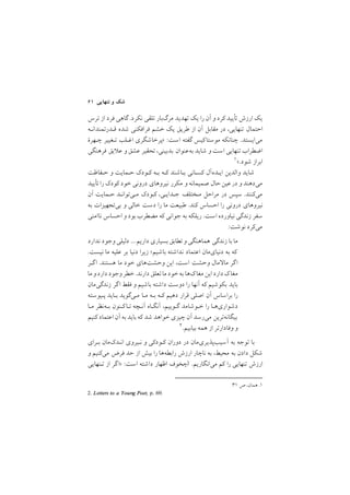٦١ ‫ﺗﻨﻬﺎﻳﻲ‬ ‫و‬ ‫ﺷﻚ‬
‫ﺗﺮس‬ ‫از‬ ‫ﻓﺮد‬ ‫ﮔﺎﻫﻲ‬ /‫ﻧﻜﺮد‬ ‫ﺗﻠﻘﻲ‬ ‫ﻣﺮگﺑﺎر‬ ‫ﺗﻬﺪﻳﺪ‬ ‫ﻳﻚ‬ ‫را‬ ‫آن‬ ‫و‬ ‫ﻛﺮد‬ ‫ﺗﺄﻳﻴﺪ‬ ‫ارزش‬ ‫ﻳﻚ‬
‫ﻗـﺪرﺗﻤﻨﺪاﻧـﻪ‬ ‫ﺷﺪه‬ ‫ﻓﺮاﻓﻜﻨﻲ‬ ‫ﺧﺸﻢ‬ ‫ﻳﻚ‬ ‫ﻃﺮﻳﻖ‬ ‫از‬ ‫آن‬ ‫ﻣﻘﺎﺑﻞ‬ ‫در‬ ,‫ﺗﻨﻬﺎﻳﻲ‬ ‫اﺣﺘﻤﺎل‬
‫ﭼـﻬﺮة‬ ‫ﺗـﻐﻴﻴﺮ‬ ‫اﻏـﻠﺐ‬ ‫>ﭘﺮﺧﺎﺷﮕﺮي‬ :‫اﺳﺖ‬ ‫ﮔﻔﺘﻪ‬ ‫ﻛﻴﺲ‬‫ﻣﻮﺳﺘﺎ‬ ‫ﭼﻨﺎﻧﻜﻪ‬ /‫ﻣﻲاﻳﺴﺘﺪ‬
‫ﻓﺮﻫﻨﮕﻲ‬ ‫ﻳﻖ‬ ‫ﻋ‬ ‫و‬ ‫ﻋﺸﻖ‬ ‫ﺗﺤﻘﻴﺮ‬ ,‫ﺑﺪﺑﻴﻨﻲ‬ ‫ﺑﻪﻋﻨﻮان‬ ‫ﺷﺎﻳﺪ‬ ‫و‬ ‫اﺳﺖ‬ ‫ﺗﻨﻬﺎﻳﻲ‬ ‫اﺿﻄﺮاب‬
/٣١ ‫ص‬ ,‫ﻫﻤﺎن‬ /١
١</‫ﺷﻮد‬ ‫اﺑﺮاز‬
‫ﺣـﻔﺎﻇﺖ‬ ‫و‬ ‫ﺣـﻤﺎﻳﺖ‬ ‫ﻛـﻮدﻙ‬ ‫ﺑـﻪ‬ ‫ﻛـﻪ‬ ‫ﺑـﺎﺷﻨﺪ‬ ‫ﻛﺴـﺎﻧﻲ‬ ‫اﻳـﺪهآل‬ ‫واﻟﺪﻳﻦ‬ ‫ﺷﺎﻳﺪ‬
‫ﺗﺄﻳﻴﺪ‬ ‫را‬ ‫ﻛﻮدﻙ‬ ‫ﺧﻮد‬ ‫دروﻧﻲ‬ ‫ﻧﻴﺮوﻫﺎي‬ ‫ﻣﻜﺮر‬ ‫و‬ ‫ﺻﻤﻴﻤﺎﻧﻪ‬ ‫ﺣﺎل‬‫ﻋﻴﻦ‬‫در‬ ‫و‬ ‫ﻣﻲدﻫﻨﺪ‬
‫آن‬ ‫ﺣـﻤﺎﻳﺖ‬ ‫ﻣـﻲﺗﻮاﻧـﺪ‬ ‫ﻛـﻮدﻙ‬ ,‫ﺟـﺪاﻳـﻲ‬ ‫ﻣـﺨﺘﻠﻒ‬ ‫ﻣﺮاﺣﻞ‬ ‫در‬ ‫ﺳﭙﺲ‬ /‫ﻣﻲﻛﻨﻨﺪ‬
‫ﺑﻪ‬ ‫ﺑﻲﺗﺠﻬﻴﺰات‬ ‫و‬ ‫ﺧﺎﻟﻲ‬ ‫دﺳﺖ‬ ‫را‬ ‫ﻣﺎ‬ ‫ﻃﺒﻴﻌﺖ‬ /‫ﻛﻨﺪ‬ ‫اﺣﺴﺎس‬ ‫را‬ ‫دروﻧﻲ‬ ‫ﻧﻴﺮوﻫﺎي‬
‫ﻧﺎاﻣﻨﻲ‬ ‫اﺣﺴﺎس‬ ‫و‬ ‫ﺑﻮد‬ ‫ﻣﻀﻄﺮب‬ ‫ﻛﻪ‬ ‫ﺟﻮاﻧﻲ‬ ‫ﺑﻪ‬ ‫رﻳﻠﻜﻪ‬ /‫اﺳﺖ‬ ‫ﻧﻴﺎورده‬ ‫زﻧﺪﮔﻲ‬ ‫ﺳﻔﺮ‬
:‫ﻧﻮﺷﺖ‬ ‫ﻣﻲﻛﺮد‬
‫ﻧﺪارد‬ ‫وﺟﻮد‬ ‫دﻟﻴﻠﻲ‬ ///‫دارﻳﻢ‬ ‫ﺑﺴﻴﺎري‬ ‫ﺗﻄﺎﺑﻖ‬‫و‬ ‫ﻫﻤﺎﻫﻨﮕﻲ‬ ‫زﻧﺪﮔﻲ‬ ‫ﺑﺎ‬ ‫ﻣﺎ‬
/‫ﻧﻴﺴﺖ‬ ‫ﻣﺎ‬ ‫ﻋﻠﻴﻪ‬ ‫ﺑﺮ‬ ‫دﻧﻴﺎ‬ ‫زﻳﺮا‬ ;‫ﺑﺎﺷﻴﻢ‬ ‫ﻧﺪاﺷﺘﻪ‬ ‫اﻋﺘﻤﺎد‬ ‫دﻧﻴﺎيﻣﺎن‬ ‫ﺑﻪ‬ ‫ﻛﻪ‬
‫ﮔـﺮ‬‫ا‬ /‫ﻫﺴﺘﻨﺪ‬ ‫ﻣﺎ‬ ‫ﺧﻮد‬ ‫وﺣﺸﺖﻫﺎي‬ ‫اﻳﻦ‬ ,‫اﺳﺖ‬ ‫وﺣﺸﺖ‬ ‫ﻣﺎل‬ ‫ﻣﺎ‬ ‫ﮔﺮ‬‫ا‬
‫ﻣﺎ‬ ‫و‬‫دارد‬ ‫وﺟﻮد‬‫ﺧﻄﺮ‬/‫دارﻧﺪ‬ ‫ﺗﻌﻠﻖ‬‫ﻣﺎ‬ ‫ﺧﻮد‬‫ﺑﻪ‬ ‫ﻙﻫﺎ‬‫ﻣﻐﺎ‬ ‫اﻳﻦ‬ ‫دارد‬ ‫ﻙ‬‫ﻣﻐﺎ‬
‫زﻧﺪﮔﻲﻣﺎن‬ ‫ﮔﺮ‬‫ا‬ ‫ﻓﻘﻂ‬ ‫و‬ ‫ﺑﺎﺷﻴﻢ‬ ‫داﺷﺘﻪ‬ ‫دوﺳﺖ‬ ‫را‬ ‫آﻧﻬﺎ‬ ‫ﻛﻪ‬ ‫ﺑﻜﻮﺷﻴﻢ‬ ‫ﺑﺎﻳﺪ‬
‫ﭘـﻴﻮﺳﺘﻪ‬ ‫ﺑـﺎﻳﺪ‬ ‫ﻣـﻲﮔﻮﻳﺪ‬ ‫ﻣـﺎ‬ ‫ﺑـﻪ‬ ‫ﻛـﻪ‬ ‫دﻫﻴﻢ‬ ‫ﻗﺮار‬ ‫اﺻﻠﻲ‬ ‫آن‬ ‫ﺑﺮاﺳﺎس‬ ‫را‬
‫ﻣـﺎ‬ ‫ﺑـﻪﻧﻈﺮ‬ ‫ﻛـﻨﻮن‬‫ﺗـﺎ‬ ‫آﻧـﭽﻪ‬ ‫آﻧﮕـﺎه‬ ,‫ﮔـﻮﻳﻴﻢ‬ ‫ﺧـﻮﺷﺎﻣﺪ‬ ‫را‬ ‫دﺷﻮاريﻫـﺎ‬
‫ﻛﻨﻴﻢ‬ ‫اﻋﺘﻤﺎد‬ ‫آن‬ ‫ﺑﻪ‬ ‫ﺑﺎﻳﺪ‬ ‫ﻛﻪ‬ ‫ﺷﺪ‬ ‫ﺧﻮاﻫﺪ‬ ‫ﭼﻴﺰي‬ ‫آن‬ ‫ﻣﻲرﺳﺪ‬ ‫ﺑﻴﮕﺎﻧﻪﺗﺮﻳﻦ‬
2. Letters to a Young Poet, p. 69.
٢/‫ﺑﻴﺎﺑﻴﻢ‬ ‫ﻫﻤﻪ‬ ‫از‬ ‫وﻓﺎدارﺗﺮ‬ ‫و‬
‫ﺑـﺮاي‬ ‫اﻧـﺪﻙﻣﺎن‬ ‫ﻧـﻴﺮوي‬ ‫و‬ ‫ﻛـﻮدﻛﻲ‬ ‫دوران‬ ‫در‬ ‫آﺳﻴﺐﭘﺬﻳﺮيﻣﺎن‬ ‫ﺑﻪ‬ ‫ﺗﻮﺟﻪ‬ ‫ﺑﺎ‬
‫و‬ ‫ﻣﻲﻛﻨﻴﻢ‬ ‫ﻓﺮض‬ ‫ﺣﺪ‬ ‫از‬ ‫ﺑﻴﺶ‬ ‫را‬ ‫راﺑﻄﻪﻫﺎ‬ ‫ارزش‬ ‫ﻧﺎﭼﺎر‬ ‫ﺑﻪ‬ ,‫ﻣﺤﻴﻂ‬ ‫ﺑﻪ‬ ‫دادن‬ ‫ﺷﻜﻞ‬
‫ﺗـﻨﻬﺎﻳﻲ‬ ‫از‬ ‫ﮔﺮ‬‫>ا‬ :‫اﺳﺖ‬ ‫داﺷﺘﻪ‬ ‫اﻇﻬﺎر‬ ‫ﭼﺨﻮف‬ /‫ﻣﻲاﻧﮕﺎرﻳﻢ‬ ‫ﻛﻢ‬ ‫را‬ ‫ﺗﻨﻬﺎﻳﻲ‬ ‫ارزش‬
 