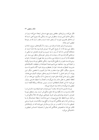 ٦٣ ‫ﺗﻨﻬﺎﻳﻲ‬ ‫و‬ ‫ﺷﻚ‬
‫در‬ ‫زﻳـﺮا‬ ;‫ﻣـﻲﻛﻨﺪ‬ ‫اﻳـﺠﺎد‬ ‫دﺳـﺘﺶ‬ ‫ﻣـﭻ‬ ‫روي‬ ‫ﺳﻄﺤﻲ‬ ‫ﺑﺮشﻫﺎي‬ ‫و‬ ‫ﻣﻲﻛﻨﺪ‬ ‫ﻓﻜﺮ‬
‫ﻛﻪ‬ ‫اﺳﺖ‬ ‫آﻫﻨﻲ‬ ‫ﭼﺮخ‬ ‫ﻳﻚ‬ ‫زﻧﺪﮔﻲ‬ ‫ﻣﻲرﺳﺪ‬ ‫ﺑﻪﻧﻈﺮش‬ /‫ﻧﻴﺴﺖ‬ ‫ﻛﺴﻲ‬ ‫ﻋﺎﺷﻖ‬ ‫زﻧﺪﮔﻲ‬
‫ﭼﺮﺧة‬ ‫در‬ ‫ﻛﻪ‬ ‫اﺳﺖ‬ ‫ﻣﻘﺪر‬ ‫و‬ ‫اﺳﺖ‬ ‫ﺷﺪه‬ ‫زﻧﺠﻴﺮ‬ ‫آن‬ ‫ﺑﻪ‬ ‫ﺷﻮم‬ ‫ﺗﻘﺪﻳﺮي‬ ‫ﺑﻪﺧﺎﻃﺮ‬ ‫او‬
/‫ﺑﻤﺎﻧﺪ‬ ‫اﺳﻴﺮ‬ ‫ﺗﻨﻬﺎﻳﻲ‬
‫ﺷﺎداب‬ ‫و‬ ‫ﺳﺮخ‬ ‫ﮔﻮﻧﻪﻫﺎي‬ ‫آن‬ ‫ﺑﺎ‬ /‫رﺳﻴﺪ‬ ‫دﻳﺮ‬ ‫درﻣﺎن‬ ‫ﺟﻠﺴة‬ ‫ﺑﺮاي‬ ‫ﻧﻮرﻣﺎ‬ ‫روزي‬
‫او‬ /‫اﺳﺖ‬ ‫ﺷﺪه‬ ‫رﻫﺎ‬ ‫ﺑﻮد‬ ‫ﻛﺮده‬ ‫اﺳﻴﺮش‬ ‫ﻛﻪ‬ ‫آﻫﻨﻲ‬ ‫ﭼﺮخ‬ ‫آن‬ ‫از‬ ‫ﻛﻪ‬ ‫ﻣﻲرﺳﻴﺪ‬ ‫ﺑﻪﻧﻈﺮ‬
‫از‬ ‫ﻳﻜـﻲ‬ ‫ﺑـﺎ‬ <‫ذﻫـﻨﺶ‬ ‫ﻛـﺮدن‬ ‫رو‬‫>زﻳـﺮو‬ ‫ﺑـﻪ‬ ‫را‬ ‫روز‬ ‫آن‬ ‫ﻛـﻪ‬ ‫داد‬ ‫ﮔﺰارش‬ ‫ﻣﺸﺘﺎﻗﺎﻧﻪ‬
‫اﻳﻦ‬ /‫ﻣﻲرﺳﻴﺪ‬ ‫ﺑﻪﻧﻈﺮ‬ ‫ﻏﻴﺮﻣﻤﻜﻦ‬ ‫ﺑﺮاﻳﺶ‬ ‫او‬ ‫ﺑﻪ‬ ‫رﺳﻴﺪن‬ ‫ﻛﻪ‬ ‫ﺑﻮد‬ ‫ﮔﺬراﻧﺪه‬ ‫ﻣﺮدﻫﺎﻳﻲ‬
‫ﺧﻮاب‬‫از‬ ‫ﻫﻤﻴﺸﻪ‬ ‫از‬ ‫ﺗﻬﻲﺗﺮ‬ ‫ﺑﻌﺪ‬ ‫روز‬‫و‬‫ﻣﻲرﺳﺎﻧﺪ‬ ‫ﭘﺎﻳﺎن‬‫ﺑﻪ‬ ‫را‬‫روز‬‫آن‬ ‫او‬ ‫ﻛﻪ‬ ‫ﺣﻘﻴﻘﺖ‬
‫وﺳﻮاسﮔﻮﻧﻪ‬ ,‫ﻧﻮرﻣﺎ‬ ‫ﻋﺎﻃﻔﻲ‬ ‫زﻧﺪﮔﻲ‬ /‫ﺑﻮد‬ ‫ﻧﻜﺮده‬ ‫ﻃﻠﻮع‬ ‫او‬ ‫ﺑﺮ‬ ‫ﻫﻨﻮز‬ ,‫ﺑﺮﻣﻲﺧﺎﺳﺖ‬
‫ﺗﻜـﻨﻴﻚﻫﺎي‬ ‫ﺣـﻘﻴﻘﺖ‬‫در‬ ‫اﻋـﺘﻴﺎدﻫﺎ‬ ‫ﻫـﻤة‬ ‫ﻣـﻲداﻧـﻴﻢ‬ ‫ﭼﻨﺎﻧﭽﻪ‬ /‫ﺑﻮد‬ ‫اﻋﺘﻴﺎدآﻣﻴﺰ‬ ‫و‬
‫دﺳﺖ‬ ‫ﻳﺎ‬ ‫ﺑﺎﺷﻴﻢ‬ ‫آﮔﺎه‬ ‫ﺧﻮد‬ ‫ﺑﻮدن‬ ‫ﻣﻀﻄﺮب‬ ‫از‬ ‫ﺧﻮاه‬ ;‫ﻫﺴﺘﻨﺪ‬ ‫اﺿﻄﺮاب‬ ‫ﻣﺪﻳﺮﻳﺖ‬
‫اﻳـﻦ‬ ,‫دﻳﮕﺮ‬ ‫ﺷﺨﺼﻲ‬ ‫ﻳﺎ‬ ‫و‬ ‫ﻛﻨﻴﻢ‬ ‫دراز‬ ‫ﻏﺬا‬ ‫و‬ ‫ﻣﺨﺪر‬ ‫ﻣﻮاد‬ ,‫اﻟﻜﻞ‬ ,‫ﺳﻴﮕﺎر‬ ‫ﺑﻪﺳﻮي‬
/‫ﻣـﻲﺑﺨﺸﺪ‬ ‫اﻟﺘـﻴﺎم‬ ‫ﻣـﻮﻗﺖ‬ ‫ﺑـﻪﻃﻮر‬ ‫دارﻳـﻢ‬ ‫ﻣﺎ‬ ‫ﻫﻤة‬ ‫ﻛﻪ‬ ‫را‬ ‫اﺻﻠﻲ‬ ‫زﺧﻢ‬ ‫آن‬ ,‫ﭘﻴﻮﻧﺪ‬
‫آن‬ ‫در‬ /‫ﻣﻲدﻫﺪ‬ <‫دﻳﮕﺮي‬ ‫>آن‬ ‫ﺑﺎ‬ ‫وﺻﻞ‬ ‫ﺑﻪ‬ ‫را‬ ‫ﺧﻮد‬ ‫ﺟﺎي‬ ‫ﻛﻮﺗﺎه‬ ‫ﻣﺪﺗﻲ‬ ‫ﺑﺮاي‬ ‫ﺗﻨﻬﺎﻳﻲ‬
‫ﺑـﺮﻗﺮار‬ ‫ﻫﺴـﺘﻲ‬ ‫ﺟـﻬﺎن‬ ‫ﺑـﺎ‬ ‫اﺗـﺼﺎل‬ ‫و‬ ‫ﻣـﻲﮔﺮدد‬ ‫ﺑـﺎز‬ ‫ﻣـﺎدر‬ ‫ﺑﻄﻦ‬ ‫ﺑﻪ‬ ‫ﺷﺨﺺ‬ ‫ﻟﺤﻈﻪ‬
‫اﺳﺖ‬ ‫ﮔـﻔﺘﻪ‬ ‫رﻳـﻠﻜﻪ‬ ‫ﭼـﻨﺎﻧﻜﻪ‬ ‫ﺳـﭙﺲ‬ ‫و‬ ‫اﺳﺖ‬ ‫ﻟﺤـﻈﻪاي‬ ‫اﺗﺼﺎل‬ ‫اﻳﻦ‬ ‫اﻣﺎ‬ ;‫ﻣﻲﺷﻮد‬
/‫ﻣﻲﻳﺎﺑﺪ‬ ‫ﺟﺮﻳﺎن‬ ‫رود‬ ‫ﻣﺎﻧﻨﺪ‬ ‫و‬ ‫ﻣﻲﮔﺮدد‬ ‫ﺑﺎز‬ ‫ﺗﻨﻬﺎﻳﻲ‬
‫را‬ ‫او‬ ‫ﻣﺎدرش‬ /‫ﺑﻮد‬ ‫ﺧﻮدﺷﻴﻔﺘﻪ‬ ‫و‬ ‫آﺳﻴﺐدﻳﺪه‬ ‫ﺳﺨﺖ‬ ‫ﻛﻪ‬ ‫داﺷﺖ‬ ‫ﻣﺎدري‬ ,‫ﻧﻮرﻣﺎ‬
‫ﻧـﻮرﻣﺎ‬ ‫ﻣـﻨﻔﻌﻞ‬ ‫ﭘـﺪر‬ /‫اﺳﺖ‬ ‫زﻧﺪﮔﻲاش‬ ‫ﻣﺎﻧﻊ‬ ‫ﻛﻪ‬ ‫ﺑﻮد‬ ‫ﮔﻔﺘﻪ‬ ‫او‬ ‫ﺑﻪ‬ ‫و‬ ‫ﺑﻮد‬ ‫زده‬ ‫ﻛﺘﻚ‬
‫را‬ ‫زﻧﺪﮔﻲاش‬ ٔ ‫ﺧ‬ ‫ﻛﻪ‬ ‫ﻣﻲﻛﺮد‬ ‫ﭼﻴﺰﻫﺎﻳﻲ‬ ‫ﺧﺮﻳﺪ‬ ‫ﺑﺮاي‬ ‫ﭘﻮﻟﺴﺎزي‬ ‫ﺻﺮف‬ ‫را‬ ‫ﻋﻤﺮش‬
‫ﺑـﺎ‬ ‫او‬ ‫ﺣـﻤﺎﻳﺖﮔﺮ‬ ‫راﺑـﻄة‬ ;‫ﻣـﻲﺷﻨﺎﺧﺖ‬ ‫را‬ ‫ﭘـﻴﻮﻧﺪ‬ ‫ﻧـﻮع‬ ‫ﻳﻚ‬ ‫ﻓـﻘﻂ‬ ‫ﻧﻮرﻣﺎ‬ /‫ﻛﻨﻨﺪ‬ ‫ﭘﺮ‬
‫روﺣﻲ‬ ‫ﺿﺮﺑة‬ ‫و‬ ‫درﮔﺬﺷﺖ‬ ‫ﺑﻮد‬ ‫ﻛﺎﻟﺞ‬ ‫در‬ ‫ﻧﻮرﻣﺎ‬ ‫ﻛﻪ‬ ‫ﻫﻨﮕﺎﻣﻲ‬ ‫ﻫﻢ‬ ‫او‬ ‫ﻛﻪ‬ ‫ﭘﺮﺳﺘﺎرش‬
‫رؤﻳـﺎﻫﺎﻳﺶ‬ ‫در‬ ‫ﻛـﻪ‬ ‫ﻣـﻲرﻓﺖ‬ ‫ﭘﺮﺳﺘﺎرش‬ ‫ﻣﺰار‬ ‫ﺳﺮ‬ ‫ﺑﺮ‬ ‫اﻏﻠﺐ‬ ‫او‬ /‫زد‬ ‫او‬ ‫ﺑﻪ‬ ‫ﻋﻤﻴﻘﻲ‬
‫و‬ ‫ﺗـﻨﻬﺎﻳﻲ‬ ‫اﺣﺴـﺎس‬ ‫ﻫـﻤﻴﺸﻪ‬ ‫از‬ ‫ﺑـﻴﺶ‬ ‫ﻛـﻪ‬ ‫ﻫـﻨﮕﺎﻣﻲ‬ ‫ﺑﻪﺧﺼﻮص‬ ;‫ﻣﻲﺷﺪ‬ ‫ﻇﺎﻫﺮ‬
/‫ﻣﻲﻛﺮد‬ ‫داﻏﺪﻳﺪﮔﻲ‬
 