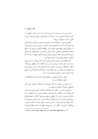 ٦٧ ‫ﺗﻨﻬﺎﻳﻲ‬ ‫و‬ ‫ﺷﻚ‬
‫در‬ ,‫ﺗـﻨﻬﺎﻳﻲ‬ ‫ﭘـﺎدﺗﻦ‬ /‫اﺳﺖ‬ ‫آن‬ ‫ﻛـﺮدن‬ ‫رﻫـﺎ‬ ,‫دﻧﻴﺎ‬ ‫دادن‬ ‫دﺳﺖ‬ ‫از‬ ِ‫ﺗﺮس‬ ‫ﭘﺎدﺗﻦ‬
‫ﺧـﻮردن‬ ‫ﺗﻮﺳﻂ‬ ‫ﺑﻴﻤﺎري‬ ,‫ﻫﻮﻣﻴﻮﭘﺎﺗﻲ‬ ‫در‬ ‫ﭼﻨﺎﻧﻜﻪ‬ /‫اﺳﺖ‬ ‫ﺗﻨﻬﺎﻳﻲ‬ ‫ﻛﺸﻴﺪن‬ ‫آﻏﻮش‬
/‫ﻣﻲﻳﺎﺑﺪ‬ ‫ﺑﻬﺒﻮد‬ ‫ﺳﻢ‬ ‫ﺧﻮد‬ ‫از‬ ‫ﻛﻤﻲ‬
‫ﺗﻤﺎﻣﻲ‬ ‫درﻣﺎن‬ ‫ﻣﻲﻛﻨﻴﻢ‬ ‫ﺗﺼﻮر‬ ‫ﻏﺮب‬ ‫دﻧﻴﺎي‬ ‫در‬ ‫ﻣﺎ‬ ‫ﻛﻪ‬ ‫راﺑﻄﻪ‬ ‫در‬ ‫ﻣﻮﺟﻮد‬ ‫ﺗﻨﺎﻗﺾ‬
‫ﺑﺎ‬ ‫ﻣﻲﺗﻮاﻧﻴﻢ‬ ‫ﺑﻴﺸﺘﺮ‬ ,‫ﺑﭙﺬﻳﺮﻳﻢ‬ ‫را‬ ‫ﺟﺪاﻳﻲ‬ ‫ﺑﻴﺸﺘﺮ‬ ‫ﻫﺮﭼﻪ‬ ‫ﻛﻪ‬ ‫اﺳﺖ‬ ‫آن‬ ,‫ﺑﻴﻤﺎريﻫﺎﺳﺖ‬
‫ﺗﻨﻬﺎ‬ ‫ﻧﻪ‬ ;‫ﻣﻲﺧﻮرﻧﺪ‬ ‫ﺷﻜﺴﺖ‬ ‫راﺑﻄﻪﻫﺎ‬ /‫ﺷﺪ‬ ‫ﺧﻮاﻫﺪ‬ ‫ﺑﻬﺘﺮ‬ ‫راﺑﻄﻪ‬ ‫و‬ ‫ﻛﻨﻴﻢ‬ ‫زﻧﺪﮔﻲ‬ ‫آن‬
‫ﻏـﻴﺮﻣﻤﻜﻦ‬ ‫اﻧـﺘﻈﺎر‬ ‫آﻧـﻬﺎ‬ ‫از‬ ‫ﻣﺎ‬ ‫اﻳﻨﻜﻪ‬ ‫ﺑﻪدﻟﻴﻞ‬ ‫ﺑﻠﻜﻪ‬ ,‫ﺷﺨﺼﻲ‬ ‫ﻋﻘﺪهﻫﺎي‬ ‫ﺑﻪﺧﺎﻃﺮ‬
‫>آن‬ ‫ﻛـﻪ‬ ‫اﺳﺖ‬ ‫ﻧـﻬﻔﺘﻪ‬ ‫ﮔـﺎﻫﻲ‬‫ﻧـﺎﺧﻮدآ‬ ‫ﺗـﻮﻫﻢ‬ ,‫ازدواج‬ ‫ﻋـﻘﺪ‬ ‫ﭘﺸﺖ‬ ‫اﻏـﻠﺐ‬ /‫دارﻳﻢ‬
/‫ﻛﺮد‬ ‫ﺧﻮاﻫﺪ‬ ‫ﺣﻞ‬ ‫را‬ ‫ﺗﻨﻬﺎﻳﻲﻣﺎن‬ ‫ﻣﺸﻜﻞ‬ <‫دﻳﮕﺮي‬
‫ﺗﺮﺗﻴﺐ‬ ‫اﻳﻦ‬ ‫ﺑﻪ‬ /‫ﻣﻲﻳﺎﺑﻨﺪ‬ ‫اداﻣﻪ‬ ‫ﺷﺪن‬ ‫ﻳﻜﻲ‬ ‫ﻧﻮﻋﻲ‬ ‫ﺑﺎ‬ ‫ﻣﺪﺗﻲ‬ ‫ﺑﺮاي‬ ‫راﺑﻄﻪﻫﺎ‬ ‫ﻛﺜﺮ‬‫ا‬
/‫ﻣﻲﺷﻜﻨﺪ‬ ‫ﻏﻴﺮﻣﻨﻄﻘﻲ‬ ‫اﻧﺘﻈﺎرات‬ ‫ﺑﺎر‬ ‫زﻳﺮ‬ ‫ﻳﺎ‬ ‫و‬ ‫ﻣﻲﺷﻮد‬ ‫ﻣﺤﺪود‬ ‫ﻧﻔﺮ‬ ‫دو‬ ‫ﻫﺮ‬ ‫رﺷﺪ‬
‫ﻳﻚ‬ ‫ﺑﻪﻋﻨﻮان‬ ‫ﺑﺎﺷﺪ‬ ‫ﻗﺎدر‬ ‫ﺷﺨﺺ‬ ‫ﻛﻪ‬ ‫اﺳﺖ‬ ‫ﻣﻤﻜﻦ‬ ‫ﺻﻮرﺗﻲ‬ ‫در‬ ‫ﻓﻘﻂ‬ ‫ﺳﺎﻟﻢ‬ ‫راﺑﻄة‬
‫ﺳﻬﻴﻢ‬ ,‫را‬ ‫ﻧﺎب‬ ‫راﺑﻄة‬ ‫ﻫﺴﺘة‬ ‫رﻳﻠﻜﻪ‬ /‫ﺑﻨﺸﻴﻨﺪ‬ ‫راﺑﻄﻪ‬ ‫ﻣﻴﺰ‬ ‫ﺳﺮ‬ ‫ﻓﺮدﻳﺖﻳﺎﻓﺘﻪ‬ ِ‫ﺗﻨﻬﺎي‬ ِ‫د‬‫ﻓﺮ‬
:‫اﺳﺖ‬‫ﻛﺮده‬ ‫ﺗﻌﺮﻳﻒ‬ ‫دﻳﮕﺮي‬ ‫ﺑﺎ‬ ‫ﺧﻮد‬ ‫ﺧﻠﻮت‬ ‫ﺷﺪن‬
‫از‬ ‫ﻣـﺤﺎﻓﻈﺖ‬ ‫ﻧـﻔﺮ‬ ‫دو‬ ‫ﻣـﻴﺎن‬ ‫ﭘـﻴﻮﻧﺪ‬ ‫وﻇـﻴﻔة‬ ‫ﻣـﻬﻢﺗﺮﻳﻦ‬ ‫ﻣﻲﻛﻨﻢ‬ ‫ﺗﺼﻮر‬
1. Cited in John Modd, Rilke On Love and Other Difficulties, p. 27.
١/‫اﺳﺖ‬‫ﻳﻜﺪﻳﮕﺮ‬ ‫ﺧﻠﻮت‬
‫ﮔـﺮ‬‫ا‬ ‫ﺣﺘﻲ‬ ;‫ﺑﺒﺨﺸﻴﻢ‬ ‫ﻳﻜﺪﻳﮕﺮ‬ ‫ﺑﻪ‬ ‫ﻣﻲﺗﻮاﻧﻴﻢ‬ ‫ﻛﻪ‬ ‫اﺳﺖ‬ ‫ﻣﻮﻫﺒﺘﻲ‬ ‫ﻏﻨﻲﺗﺮﻳﻦ‬ ‫اﻳﻦ‬
/‫ﺗﻨﻬﺎﺳﺖ‬ ‫ﻧﻴﺰ‬ ‫دﻳﮕﺮي‬ ‫ﻛﻪ‬ ‫دﻫﻴﻢ‬ ‫ﺗﺸﺨﻴﺺ‬
‫ﻫـﺮ‬ ‫ﻓـﺮدي‬ ‫ﺳـﻔﺮ‬ ‫ﻏﻨﺎي‬ ,‫ﺑﻴﻜﺮان‬ ‫ﻓﻀﺎﻫﺎي‬ ‫اﻳﻦ‬ ‫ﺳﻜﻮت‬ ‫و‬ ‫وﺣﺸﺖ‬ ‫ﻓﺮاﺳﻮي‬
‫آن‬ ‫از‬ <‫دﻳﮕﺮي‬ ‫>آن‬ ‫ﺑﻪ‬ ‫ﺳﻔﺮم‬ ‫اﻧﺘﻘﺎل‬ ‫ﺑﺎ‬ ‫ﻣﻲﻛﻮﺷﻢ‬ ‫ﻛﻪ‬ ‫ﻫﻨﮕﺎﻣﻲ‬ /‫اﺳﺖ‬ ‫ﻧﻬﻔﺘﻪ‬ ‫ﻛﺲ‬
‫ﻣـﻌﻨﺎي‬ ‫ﺗـﻨﻬﺎ‬ ‫ﻧـﻪ‬ ‫آﻧﮕـﺎه‬ /‫ﻣـﻲﺷﻮم‬ ‫ﺗﺴـﻠﻴﻢ‬ ‫ﺗـﻨﻬﺎﻳﻲ‬ ‫از‬ ‫ﺗـﺮس‬ ‫ﺑـﻪ‬ ‫و‬ ‫ورزم‬ ‫اﺟﺘﻨﺎب‬
‫ﻛـﻪ‬ ‫ﻣﻲﺷﻮم‬ ‫ﻛﺴﻲ‬ ‫دوش‬ ‫ﺑﺮ‬ ‫ﺑﺎري‬ ‫ﺑﻠﻜﻪ‬ ,‫ﻣﻲﮔﺬارم‬ ‫ﭘﺎ‬ ‫زﻳﺮ‬ ‫را‬ ‫وﺟﻮدم‬ ‫ﺑﻲﻫﻤﺘﺎﻳﻲ‬
‫را‬ ‫ﻫﺴـﺘﻲ‬ ‫ﻏـﻨﺎي‬ ‫از‬ ‫ﺧـﻮد‬ ‫ﺳـﻬﻢ‬ ‫ﺗـﺮﺗﻴﺐ‬ ‫اﻳـﻦ‬ ‫ﺑـﻪ‬ ‫و‬ ‫دارم‬ ‫دوﺳﺘﺶ‬ ‫ﻣﻲﻛﻨﻢ‬ ‫ادﻋﺎ‬
‫ﻛـﻪ‬‫وﻗـﺘﻲ‬ ‫ﻓـﻘﻂ‬ /‫ﺑـﺎﺷﻢ‬ ‫آن‬ ‫ﻣﻈﻬﺮ‬ ‫ﻣﻲﺧﻮاﻫﺪ‬ ‫ﻣﻦ‬ ‫از‬ ‫زﻧﺪﮔﻲ‬ ‫ﻛﻪ‬ ‫ﻏﻨﺎﻳﻲ‬ ;‫ﻣﻲﻛﺎﻫﻢ‬
 