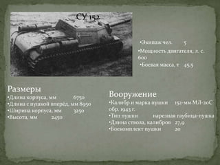 ИСУ 152
•Мощность двигателя, л. с.
600
СУ 152
•Экипаж чел. 5
Размеры
•Длина корпуса, мм 6750
•Длина с пушкой вперёд, мм 8950
•Ширина корпуса, мм 3250
•Высота, мм 2450
Вооружение
•Калибр и марка пушки 152-мм МЛ-20С
обр. 1943 г.
•Тип пушки нарезная гаубица-пушка
•Длина ствола, калибров 27,9
•Боекомплект пушки 20
•Боевая масса, т 45,5
 