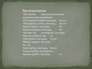 Бронирование
•Тип брони гомогенная катаная
поверхностно закалённая
•Лоб корпуса (верх), мм/град. 60/70°
•Лоб корпуса (низ), мм/град. 60/20°
•Борт корпуса, мм/град. 60
•Корма корпуса, мм/град. 60
•Днище, мм 30 впереди, 20 сзади
•Крыша корпуса, мм 30
•Лоб рубки, мм/град. 75/30°
•Маска орудия, мм/град.
60—65
•Борт рубки, мм/град. 60/25°
•Корма рубки, мм/град.60
•Крыша рубки, мм/град. 20
 