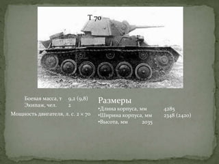 Т 70
Боевая масса, т 9,2 (9,8)
Экипаж, чел. 2
Размеры
•Длина корпуса, мм 4285
•Ширина корпуса, мм 2348 (2420)
•Высота, мм 2035
Мощность двигателя, л. с. 2 × 70
 