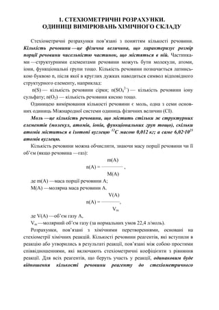 1. СТЕХІОМЕТРИЧНІ РОЗРАХУНКИ.
ОДИНИЦІ ВИМІРЮВАНЬ ХІМІЧНОГО СКЛАДУ
Стехіометричні розрахунки пов’язані з поняттям кількості речовини.
Кількість речовини —це фізична величина, що характеризує розмір
порції речовини чисельністю частинок, що містяться в ній. Частинка-
ми —структурними елементами речовини можуть бути молекули, атоми,
іони, функціональні групи тощо. Кількість речовини позначається латинсь-
кою буквою n, після якої в круглих дужках наводиться символ відповідного
структурного елементу, наприклад:
n(S) — кількість речовини сірки; n(SO4
2–
) — кількість речовини іону
сульфату; n(O2) — кількість речовини кисню тощо.
Одиницею вимірювання кількості речовини є моль, одна з семи основ-
них одиниць Міжнародної системи одиниць фізичних величин (СІ).
Моль —це кількість речовини, що містить стільки ж структурних
елементів (молекул, атомів, іонів, функціональних груп тощо), скільки
атомів міститься в ізотопі вуглецю 12
С масою 0,012 кг; а саме 6,02·1023
атомів вуглецю.
Кількість речовини можна обчислити, знаючи масу порції речовини чи її
об’єм (якщо речовина —газ):
m(A)
n(A) = _____________
,
M(A)
де m(A) —маса порції речовини А;
M(A) —молярна маса речовини А.
V(A)
n(A) = ___________
,
Vm
де V(A) —об’єм газу А,
Vm —молярний об’єм газу (за нормальних умов 22,4 л/моль).
Розрахунки, пов’язані з хімічними перетвореннями, основані на
стехіометрії хімічних реакцій. Кількості речовини реагентів, які вступили в
реакцію або утворились в результаті реакції, пов’язані між собою простими
співвідношеннями, які включають стехіометричні коефіцієнти з рівняння
реакції. Для всіх реагентів, що беруть участь у реакції, одинаковим буде
відношення кількості речовини реагенту до стехіометричного
 