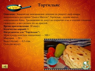 Тортильяс
Описание: Знаменитые мексиканские лепeшки по рецепту шеф-повара
мексиканского ресторана "Амиго Мигель". Тортильяс - основа многих
мексиканских блюд. Традиционно их пекут на открытом огне в плоских глиняных
сковородах, а мы сделаем это на простой.
Время приготовления: 30 минут
Количество порций: 8
Ингредиенты для "Тортильяс":
Мука кукурузная (или пшеничная) — 300 г
Маргарин — 50 г
Вода (тёплая) — 0,5 стак.
Соль (по вкусу)
 
