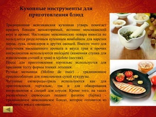 Кухонные инструменты для
приготовления блюд
Традиционная мексиканская кухонная утварь помогает
придать блюдам неповторимый, истинно мексиканский
вкус и аромат. Настоящие мексиканские повара никогда не
пользуются разделочным кухонным комбайном для нарезки
перца, лука, помидоров и других овощей. Вместо этого для
получения насыщенного аромата и вкуса трав и прочих
ингредиентов используются molcajete (каменная ступка для
измельчения специй и трав) и tejolote (пестик).
Пресс для приготовления тортильяс используется для
придания тесту формы тонких лепешек.
Ручная мельница (Molino de maiz) - традиционное
приспособление для измельчения сухой кукурузы.
Чугунные сковороды-гриль используются как для
приготовления тортильяс, так и для обжаривания
ингредиентов и специй для соусов. Кроме того, на таких
раскаленных сковородах подают фахитос (fajitas) -
традиционное мексиканское блюдо, которое готовится из
отборного мяса с овощами.
 