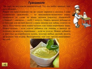 Гуакамоле
Это соус, на вид совсем неаппетитный. Тот, кто любит авокадо, этот
соус обожают.
Рецепт его приготовления так же уходит корнями к ацтекам. Слово
«гуакамоле» (guacamole) — из мексиканско-испанского языка,
произошло от слова на языке ацтеков (науатль) Ahuacamolli
(Ahuacatl = «авокадо» + molli = «соус»). Мякоть авокадо взбивается
в блендере или вилкой вместе с соком лимона или лайма, солится по
вкусу. Получается такое нежно-зеленое или темно-коричневое пюре.
Нежно-зеленое – если успели добавить сок лимона, и авокадо не
потемнел на воздухе, коричневое – если не успели. Можно добавить
в этот соус мелкорубленую зелень, кусочки любых овощей, вплоть
до редиски или огурца. Вегетарианцы этот соус просто намазывают
на хлеб.
 
