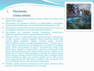 I. Песничка
слика опела
 Наставник од ученика захтева да уоче песничку слику, да је
временски одреде;
 Наставник од уоченика очекује да препознаје и исправно
тумачи стилске фигуре, као и уочавање песниковог става;
 Наставник од ученика очекује да доживи песничку слику, да
је исправно тумачи и да о њој може дискутовати;
 Наставник од ученика очекује развијено самостално
критичко размишљање и активан рад на тексту;
 Питања: Где се и у које доба дана налази песник?, На кога се
позива песник у другој строфи?, Како размете задња два
стиха друге строфе: «Леже златне сенке, знакови
удесни/Једног давног, никад допеваног рата»?, Зашто мили
море?, Шта представља метафора да се Сизиф са Сизифом
грли?, Шта закључујемо из тога? (антиратни став), Док
беспослени турист снима барке, песник испод воде види
храм. Како разумете овај лирски паралелизам?, Шта за вас
представља храм?, Како разумете стихове да туристички
водич прича о миту, односно Наусикаји, док се налази изнад
Плаве гробнице?, Због чега песник шапће опело?, На основу
чега закључујете да неће бити схваћен?, Да ли бисте ви у
тој ситуацији одали почаст палим борцима?
 Ученик након анализе песничке слике вршу синтезу свега
реченог, односно повезује делове у целину.
 