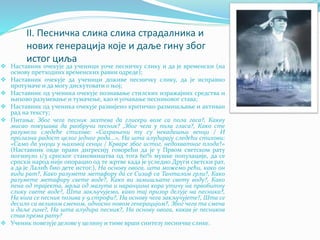 II. Песничка слика слика страдалника и
нових генерација које и даље гину због
истог циља
 Наставник очекује да ученици уоче песничку слику и да је временски (на
основу претходних временских равни одреде);
 Наставник очекује да ученици доживе песничку слику, да је исправно
протумаче и да могу дискутовати о њој;
 Наставник од ученика очекује познавање стилских изражајних средства и
њихово разумевање и тумачење, као и уочавање песниковог става;
 Наставник од ученика очекује развијено критичко размишљање и активан
рад на тексту;
 Питања: Због чега песник захтева да глисери возе са пола гаса?, Какву
мисао покушава да раобручи песник? ,Због чега у пола гласа?, Како сте
разумели следеће стихове: «Сахрањени ту су некадашњи венци / И
пролазна радост целог једног рода...», На шта алудирају следећи стихови:
«Само да унуци у њиховој сенци / Крваре због истог, недохватног плода?»
(Наставник овде прави дигресију говорећи да је у Првом светском рату
погинуло 1/3 српског становништва од тога 60% мушке популације, да се
српски народ није опорацио од те жртве када је уследио Други светски рат,
а да је Лалић био дете истог.), На основу овога, шта можемо рећи, како он
види рат?, Како разумете метафору да се Сизиф са Танталом грли?, Како
разумете метафору свете воде?, Како ви замишљате свету воду?, Како
пена од трајекта, мрља од мазута и наранџина кора утичу на првобитну
слику свете воде?, Шта закључујемо, како тај призор делује на песника?,
На кога се песник позива у 9.строфи?, На основу чега закључујете?, Шта се
десило са великом сменом, односно новом генерацијом?, Због чега та смена
и даље гине?, На шта алудира песник?, На основу овога, какав је песников
став према рату?
 Ученик повезује делове у целину и тиме врши синтезу песничке слике.
 