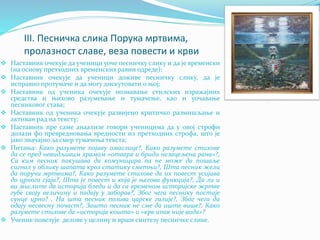 III. Песничка слика Порука мртвима,
пролазност славе, веза повести и крви
 Наставник очекује да ученици уоче песничку слику и да је временски
(на основу претходних временских равни одреде);
 Наставник очекује да ученици доживе песничку слику, да је
исправно протумаче и да могу дискутовати о њој;
 Наставник од ученика очекује познавање стилских изражајних
средства и њихово разумевање и тумачење, као и уочавање
песниковог става;
 Наставник од ученика очекује развијено критичко размишљање и
активан рад на тексту;
 Наставник пре саме анаализе говори ученицима да у овој строфи
долази фо превредновања вредности из претходних строфа, што је
јако значајно за смер тумачења текста;
 Питања: Како разумете појаву омаглице?, Како разумете стихове
да се пред невидљивим храмом «отвара и бриди незацељена рана»?,
Са ким песник покушава да комуницира па не може да пошаље
сигнал у облику шапата кроз статику сметњи?, Шта песник жели
да поручи мртвима?, Како разумете стихове да их повест усијава
до црнога сјаја?, Шта је повест и која је његова функција?, Да ли и
ви мислите да историја бледи и да са временом историјске жртве
губе своју величину и падају у заборав?, Због чега песнику постаје
сунце црно? , На шта песник позива царске галије?, Због чега да
одају несвесну почаст?, Зашто песник не сме да иште више?, Како
разумете стихове да «историја кошта» и «крв ипак није вода»?
 Ученик повезује делове у целину и врши синтезу песничке слике.
 