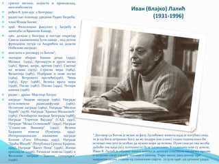 Иван (Влајко) Лалић
(1931-1996)
 српски песник, есејиста и преводилац,
неосимболиста
 рођен 8. јуна 1931 у Београду;
 радио као новинар, уредник Радио Загреба;
 члан Младе Босне;
 1956. Филолошки факултет у Загребу и
женидба са Бранком Кашар;
 1961. долази у Београд и постаје секретар
Савеза књижевника Југославије , под истом
функцијом путује са Андрићем на додели
Нобелове награде;
 анегдота о договору са Богом*;
 значајне збирке: Бивши дечак (1955),
Мелиса (1959), Аргонаути и друге песме
(1961), Време, ватре, вртови (1961), Сметње
на везама (1975), Страсна мера (1984),
Византија (1987), Изабране и нове песме
(1969), Ветровито пролеће(1956), Чини
(1963), Круг (1968), Велика врата мора
(1958), Песме (1987), Писмо (1992), Четири
канона (1996);
 радио – драма Мајстор Хануш;
 награде: Змајеве награде (1961), Награде
југословенске радиодифузије (1965),
Нолитове награде (1969), Награда "Милош
Ђурић" (1978), Награде "Бранко Миљковић"
(1985), Октобарске награде Београда (1988),
Награде "Торнтон Вајлдер" (САД, 1990),
Награде "Меша Селимовић" (1992), Награде
"Станислав Винавер" (1992), Велике
Базјашке повеље (Румунија, 1994),
Интернационалне књижевне награде
Козопе сГого (Италија, 1995), Награде
"Браћа Мицић" (Република Српска Крајина,
1995), Награде "Васко Попа" (1996), Жичке
хрисовуље (1996), Рачанске повеље (1996) и
Виталове награде "Златни сунцокрет"
(1996).
* Договор са Богом је везан за фазу Лалићевог живота када је изгубио сина,
те је од Бога затражио Богу да му подари још (само) седам година како би
испевао оно што је осећао да нужно мора да испева. Пуни смисао ова молба
добиће тек када јој у потпуности буде удовољено. У годинама које су дошле,
Иван В. Лалић је објавио књиге којима је досегао сопствене песничке врхове
и испунио своју службу поезији и певању. Умро месец дана раније пре
навршене седме године од синовљеве смрти: 27.јула 1996. од срчаног удара.
 