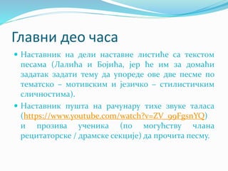 Главни део часа
 Наставник на дели наставне листиће са текстом
песама (Лалића и Бојића, јер ће им за домаћи
задатак задати тему да упореде ове две песме по
тематско – мотивским и језичко – стилистичким
сличностима).
 Наставник пушта на рачунару тихе звуке таласа
(https://www.youtube.com/watch?v=ZV_99FgsnYQ)
и прозива ученика (по могућству члана
рецитаторске / драмске секције) да прочита песму.
 
