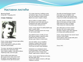 Наставни листићи
Милутин Бојић
(19.мај 1892 – 8.новембар 1917)
ПЛАВА ГРОБНИЦА
Стојте, галије царске! Спутајте крме моћне,
Газите тихим ходом!
Опело гордо држим у доба језе ноћне
Над овом светом водом.
Ту на дну, где шкољке сан уморан хвата
И на мртве алге тресетница пада,
Лежи гробље храбрих, лежи брат до брата,
Прометеји наде, апостоли јада.
Зар не осећате како море мили,
Да не руши вечни покој палих чета?
Из дубоког јаза мирни дремеж чили,
А уморним летом зрак месеца шета.
То је храм тајанства и гробница тужна
За огромног мрца, кô наш ум бескрајна,
Тиха као поноћ врх острвља јужна,
Мрачна као савест хладна и очајна.
Зар не осећате из модрих дубина
Да побожност расте врх вода просута
И ваздухом игра чудна пантомина?
То велика душа покојникā лута.
Стојте, галије царске! На гробљу браће моје
Зави'те црним трубе.
Стражари у свечаном опело нек отпоје
Ту, где се вали љубе!
Јер проћи ће многа столећа, кô пена
Што пролази морем и умре без знака,
И доћи ће нова и велика смена,
Да дом сјаја ствара на гомили рака.
Али ово гробље, где је погребена
Огромна и страшна тајна епопеје,
Колевка ће бити бајке за времена,
Где ће дух да тражи своје корифеје.
Сахрањени ту су некадашњи венци
И пролазна радост целог једног рода,
Зато гроб тај лежи у таласа сенци
Измеђ' недра земље и небеског свода.
Стојте, галије царске! Буктиње нек утрну,
Веслање умре хујно,
А кад опело свршим, клизите у ноћ црну
Побожно и нечујно.
Јер хоћу да влада бескрајна тишина
И да мртви чују хук борбене лаве,
Како врућим кључем крв пенуша њина
У деци што кликћу под окриљем славе.
Јер тамо, далеко, поприште се зари
Овом истом крвљу што овде почива:
Овде изнад оца покој господари,
Тамо изнад сина повесница бива.
Зато хоћу мира, да опело служим
Без речи, без суза и уздаха меких,
Да мирис тамјана и дах праха здружим
уз тутњаву муклу добоша далеких.
Стојте, галије царске! У име свесне поште
Клизите тихим ходом!
Опело држим, какво не виде небо јоште
Над овом светом водом!
(Солун, 1917)
 