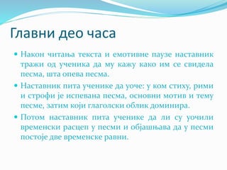 Главни део часа
 Након читања текста и емотивне паузе наставник
тражи од ученика да му кажу како им се свидела
песма, шта опева песма.
 Наставник пита ученике да уоче: у ком стиху, рими
и строфи је испевана песма, основни мотив и тему
песме, затим који глаголски облик доминира.
 Потом наставник пита ученике да ли су уочили
временски расцеп у песми и објашњава да у песми
постоје две временске равни.
 