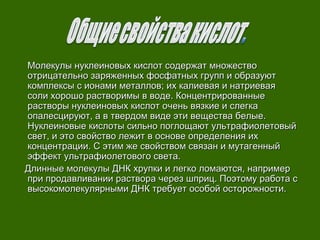 Молекулы нуклеиновых кислот содержат множествоМолекулы нуклеиновых кислот содержат множество
отрицательно заряженных фосфатных групп и образуютотрицательно заряженных фосфатных групп и образуют
комплексы с ионами металлов; их калиевая и натриеваякомплексы с ионами металлов; их калиевая и натриевая
соли хорошо растворимы в воде. Концентрированныесоли хорошо растворимы в воде. Концентрированные
растворы нуклеиновых кислот очень вязкие и слегкарастворы нуклеиновых кислот очень вязкие и слегка
опалесцируют, а в твердом виде эти вещества белые.опалесцируют, а в твердом виде эти вещества белые.
Нуклеиновые кислоты сильно поглощают ультрафиолетовыйНуклеиновые кислоты сильно поглощают ультрафиолетовый
свет, и это свойство лежит в основе определения ихсвет, и это свойство лежит в основе определения их
концентрации. С этим же свойством связан и мутагенныйконцентрации. С этим же свойством связан и мутагенный
эффект ультрафиолетового света.эффект ультрафиолетового света.
Длинные молекулы ДНК хрупки и легко ломаются, напримерДлинные молекулы ДНК хрупки и легко ломаются, например
при продавливании раствора через шприц. Поэтому работа спри продавливании раствора через шприц. Поэтому работа с
высокомолекулярными ДНК требует особой осторожности.высокомолекулярными ДНК требует особой осторожности.
 