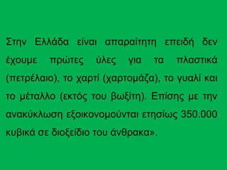 Στην Ελλάδα είναι απαραίτητη επειδή δεν
έχουμε πρώτες ύλες για τα πλαστικά
(πετρέλαιο), το χαρτί (χαρτομάζα), το γυαλί και
το μέταλλο (εκτός του βωξίτη). Επίσης με την
ανακύκλωση εξοικονομούνται ετησίως 350.000
κυβικά σε διοξείδιο του άνθρακα».
 