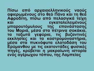 Πίσω από αρχαιοελληνικούς ναούς
αφιερωμένους στο θεό Πάνα και τη θεά
Αφροδίτη, πίσω από πελασγικά τείχη
και εγκαταλελειμένους
μπαρουτόμυλους της επανάστασης
του Μοριά, μέσα στα πέτρινα σοκάκια,
τα τοξωτά γεφύρια, τις βυζαντινές
εκκλησίες και τα καστρομοναστήρια,
μέσα στα πυκνόφυτα ελατοδάση του
Ερύμανθου με τις εκατοντάδες φυσικές
πηγές, κρύβεται η μακραίωνη ιστορία
ενός αγέρωχου τόπου, της Λαμπείας
 