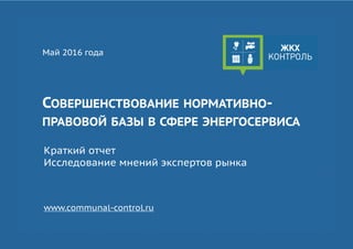 СОВЕРШЕНСТВОВАНИЕ НОРМАТИВНО-
ПРАВОВОЙ БАЗЫ В СФЕРЕ ЭНЕРГОСЕРВИСА
Май 2016 года
Краткий отчет
Исследование мнений экспертов рынка
www.communal-control.ru
 