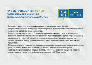 Одним из самых перспективных способов привлечения инвестиций в
энергосберегающие и модернизационные проекты всех отраслей экономики является
механизм энергосервисных контрактов.
Однако до сих пор этот способ привлечения внебюджетных средств не получил
должного развития. Нет понимания важности и заинтересованности в их реализации у
заказчиков, нет един ой методологии моделирования контрактов и оценки их
результативности. Рынку явно недостает соответствующих финансовых и страховых
продуктов.
Проанализировать сложившуюся ситуацию, провести исследование мнений участников
рынка и понять, какие мероприятия для выхода из сложившейся ситуации
необходимо реализовать в первую очередь - ключевая задача очередного проекта,
реализованного на экспертной площадке портала «ЖКХ Контроль».
НА ТЭК ПРИХОДИТСЯ 30-45%
ПОТЕНЦИАЛА ДЛЯ СНИЖЕНИЯ
ЭНЕРГОЕМКОСТИ ЭКОНОМИКИ РОССИИ
 