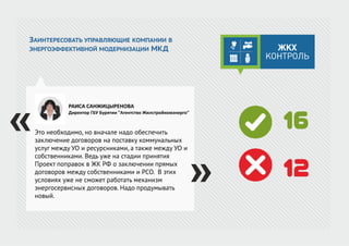 ЗАИНТЕРЕСОВАТЬ УПРАВЛЯЮЩИЕ КОМПАНИИ В
ЭНЕРГОЭФФЕКТИВНОЙ МОДЕРНИЗАЦИИ МКД
Это необходимо, но вначале надо обеспечить
заключение договоров на поставку коммунальных
услуг между УО и ресурсниками, а также между УО и
собственниками. Ведь уже на стадии принятия
Проект поправок в ЖК РФ о заключении прямых
договоров между собственниками и РСО. В этих
условиях уже не сможет работать механизм
энергосервисных договоров. Надо продумывать
новый.
РАИСА САНЖИЦЫРЕНОВА
Директор ГБУ Бурятии "Агентство Жилстройкомэнерго"
16
12
 