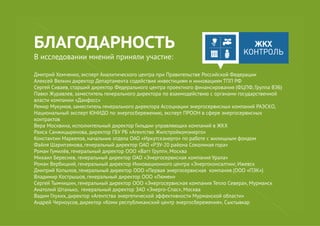 БЛАГОДАРНОСТЬ
В исследовании мнений приняли участие:
Дмитрий Хомченко, эксперт Аналитического центра при Правительстве Российской Федерации
Алексей Вялкин директор Департамента содействия инвестициям и инновациям ТПП РФ
Сергей Сиваев, старший директор Федерального центра проектного финансирования (ФЦПФ, Группа ВЭБ)
Павел Журавлев, заместитель генерального директора по взаимодействию с органами государственной
власти компании «Данфосс»
Ремир Мукумов, заместитель генерального директора Ассоциации энергосервисных компаний РАЭСКО,
Национальный эксперт ЮНИДО по энергосбережению, эксперт ПРООН в сфере энергосервисных
контрактов
Вера Москвина, исполнительный директор Гильдии управляющих компаний в ЖКХ
Раиса Санжицыренова, директор ГБУ РБ «Агентство Жилстройкомэнерго»
Константин Маркелов, начальник отдела ОАО «Иркутскэнерго» по работе с жилищным фондом
Файля Шарипзянова, генеральный директор ОАО «РЭУ-20 района Соколиная гора»
Роман Гумилёв, генеральный директор ООО «Ватт Групп», Москва
Михаил Береснев, генеральный директор ОАО «Энергосервисная компания Урала»
Роман Вербицкий, генеральный директор Инновационного центра «Энергоконсалтинг, Ижевск
Дмитрий Копылов, генеральный директор ООО «Первая энергосервисная компания (ООО «ПЭК»)
Владимир Кострышов, генеральный директор ООО «Люмен»
Сергей Тымчишин, генеральный директор ООО «Энергосервисная компания Тепло Севера», Мурманск
Анатолий Штанько, генеральный директор ЗАО «Энерго-Спас», Москва
Вадим Глухих, директор «Агентства энергетической эффективности Мурманской области»
Андрей Черноусов, директор «Коми республиканский центр энергосбережения», Сыктывкар
 