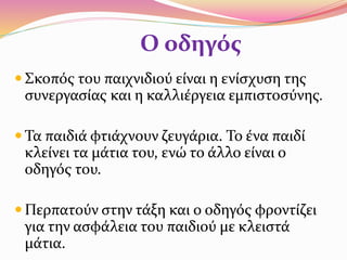 Ο οδηγός
 Σκοπός του παιχνιδιού είναι η ενίσχυση της
συνεργασίας και η καλλιέργεια εμπιστοσύνης.
 Τα παιδιά φτιάχνουν ζευγάρια. Το ένα παιδί
κλείνει τα μάτια του, ενώ το άλλο είναι ο
οδηγός του.
 Περπατούν στην τάξη και ο οδηγός φροντίζει
για την ασφάλεια του παιδιού με κλειστά
μάτια.
 