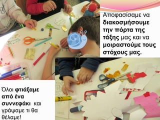 Αποφασίσαμε να
διακοσμήσουμε
την πόρτα της
τάξης μας και να
μοιραστούμε τους
στόχους μας.
Όλοι φτιάξαμε
από ένα
συννεφάκι και
γράψαμε τι θα
θέλαμε!
 
