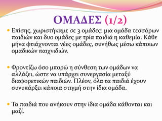 ΟΜΑΔΕΣ (1/2)
 Επίσης, χωριστήκαμε σε 3 ομάδες: μια ομάδα τεσσάρων
παιδιών και δυο ομάδες με τρία παιδιά η καθεμία. Κάθε
μήνα φτιάχνονται νέες ομάδες, συνήθως μέσω κάποιων
ομαδικών παιχνιδιών.
 Φροντίζω όσο μπορώ η σύνθεση των ομάδων να
αλλάζει, ώστε να υπάρχει συνεργασία μεταξύ
διαφορετικών παιδιών. Πλέον, όλα τα παιδιά έχουν
συνυπάρξει κάποια στιγμή στην ίδια ομάδα.
 Τα παιδιά που ανήκουν στην ίδια ομάδα κάθονται και
μαζί.
 