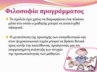 Φιλοσοφία προγράμματος
 Το σχολείο έχει χρέος να διαμορφώνει ένα πλαίσιο
μέσα στο οποίο ο μαθητής μπορεί να αναπτυχθεί
σφαιρικά.
 Η μετατόπιση της προσοχής των εκπαιδευτικών και
στον ψυχοκοινωνικό τομέα μπορεί να δράσει θετικά
προς αυτήν την κατεύθυνση, προάγοντας μια πιο
ισορροπημένη ανάπτυξη των πτυχών
της προσωπικότητάς των μαθητών.
 