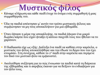 Μυστικός φίλος Κάναμε κλήρωση και κάθε παιδί έτυχε το όνομα ενός συμμαθητή ή μιας
συμμαθήτριάς του.
 Όλα τα παιδιά απέκτησαν μ’ αυτόν τον τρόπο μυστικούς φίλους και
συμφώνησαν να μη τους αποκαλύψουν για μια εβδομάδα.
 Όταν έφτασε η μέρα της αποκάλυψης, τα παιδιά έφεραν ένα μικρό
δωράκι/κάρτα που είχαν φτιάξει ή κάποιο παιχνίδι τους που ήθελαν να το
χαρίσουν.
 Η διαδικασία είχε ως εξής: Διάλεξα ένα παιδί να καθίσει στην καρέκλα, ο
μυστικός του φίλος αποκαλύφθηκε και του έδωσε το δώρο που του έχει
ετοιμάσει. Στη συνέχεια, κάθισε το 2ο παιδί στην καρέκλα και περίμενε
τον δικό του μυστικό φίλο να εμφανιστεί.
 Ακολούθησε συζήτηση για το πώς ένοιωσαν τα παιδιά κατά τη διάρκεια
της εβδομάδας και τι ακριβώς έκαναν για να δείξουν το ενδιαφέρον για
τον φίλο τους.
 