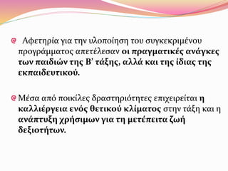 Αφετηρία για την υλοποίηση του συγκεκριμένου
προγράμματος απετέλεσαν οι πραγματικές ανάγκες
των παιδιών της Β’ τάξης, αλλά και της ίδιας της
εκπαιδευτικού.
Μέσα από ποικίλες δραστηριότητες επιχειρείται η
καλλιέργεια ενός θετικού κλίματος στην τάξη και η
ανάπτυξη χρήσιμων για τη μετέπειτα ζωή
δεξιοτήτων.
 