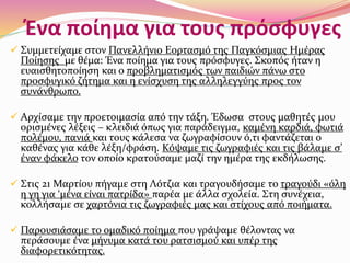 Ένα ποίημα για τους πρόσφυγες
 Συμμετείχαμε στον Πανελλήνιο Εορτασμό της Παγκόσμιας Ημέρας
Ποίησης με θέμα: Ένα ποίημα για τους πρόσφυγες. Σκοπός ήταν η
ευαισθητοποίηση και ο προβληματισμός των παιδιών πάνω στο
προσφυγικό ζήτημα και η ενίσχυση της αλληλεγγύης προς τον
συνάνθρωπο.
 Αρχίσαμε την προετοιμασία από την τάξη. Έδωσα στους μαθητές μου
ορισμένες λέξεις – κλειδιά όπως για παράδειγμα, καμένη καρδιά, φωτιά
πολέμου, πανιά και τους κάλεσα να ζωγραφίσουν ό,τι φαντάζεται ο
καθένας για κάθε λέξη/φράση. Κόψαμε τις ζωγραφιές και τις βάλαμε σ’
έναν φάκελο τον οποίο κρατούσαμε μαζί την ημέρα της εκδήλωσης.
 Στις 21 Μαρτίου πήγαμε στη Λότζια και τραγουδήσαμε το τραγούδι «όλη
η γη για ‘μένα είναι πατρίδα» παρέα με άλλα σχολεία. Στη συνέχεια,
κολλήσαμε σε χαρτόνια τις ζωγραφιές μας και στίχους από ποιήματα.
 Παρουσιάσαμε το ομαδικό ποίημα που γράψαμε θέλοντας να
περάσουμε ένα μήνυμα κατά του ρατσισμού και υπέρ της
διαφορετικότητας.
 