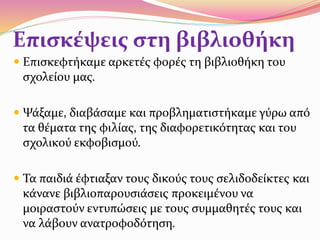 Επισκέψεις στη βιβλιοθήκη
 Επισκεφτήκαμε αρκετές φορές τη βιβλιοθήκη του
σχολείου μας.
 Ψάξαμε, διαβάσαμε και προβληματιστήκαμε γύρω από
τα θέματα της φιλίας, της διαφορετικότητας και του
σχολικού εκφοβισμού.
 Τα παιδιά έφτιαξαν τους δικούς τους σελιδοδείκτες και
κάνανε βιβλιοπαρουσιάσεις προκειμένου να
μοιραστούν εντυπώσεις με τους συμμαθητές τους και
να λάβουν ανατροφοδότηση.
 