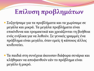 Επίλυση προβλημάτων
 Συζητήσαμε για τα προβλήματα και τα χωρίσαμε σε
μεγάλα και μικρά. Τα μεγάλα προβλήματα είναι
επικίνδυνα και τρομακτικά και χρειάζονται τη βοήθεια
ενός ενήλικα για να λυθούν. Σε γενικές γραμμές ένα
πρόβλημα είναι μεγάλο, όταν εμείς ή κάποιος άλλος
κινδυνεύει.
 Τα παιδιά στη συνέχεια άκουσαν διάφορα σενάρια και
κλήθηκαν να αποφανθούν εάν το πρόβλημα είναι
μεγάλο ή μικρό.
 