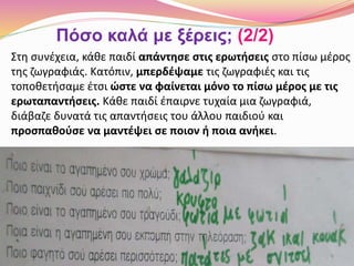 Στη συνέχεια, κάθε παιδί απάντησε στις ερωτήσεις στο πίσω μέρος
της ζωγραφιάς. Κατόπιν, μπερδέψαμε τις ζωγραφιές και τις
τοποθετήσαμε έτσι ώστε να φαίνεται μόνο το πίσω μέρος με τις
ερωταπαντήσεις. Κάθε παιδί έπαιρνε τυχαία μια ζωγραφιά,
διάβαζε δυνατά τις απαντήσεις του άλλου παιδιού και
προσπαθούσε να μαντέψει σε ποιον ή ποια ανήκει.
Πόσο καλά με ξέρεις; (2/2)
 