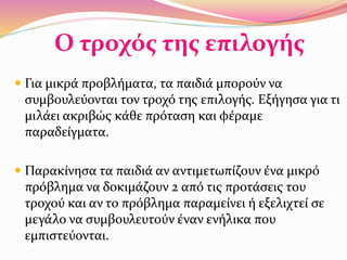 Ο τροχός της επιλογής
 Για μικρά προβλήματα, τα παιδιά μπορούν να
συμβουλεύονται τον τροχό της επιλογής. Εξήγησα για τι
μιλάει ακριβώς κάθε πρόταση και φέραμε
παραδείγματα.
 Παρακίνησα τα παιδιά αν αντιμετωπίζουν ένα μικρό
πρόβλημα να δοκιμάζουν 2 από τις προτάσεις του
τροχού και αν το πρόβλημα παραμείνει ή εξελιχτεί σε
μεγάλο να συμβουλευτούν έναν ενήλικα που
εμπιστεύονται.
 