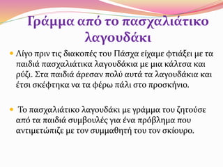 Γράμμα από το πασχαλιάτικο
λαγουδάκι
 Λίγο πριν τις διακοπές του Πάσχα είχαμε φτιάξει με τα
παιδιά πασχαλιάτικα λαγουδάκια με μια κάλτσα και
ρύζι. Στα παιδιά άρεσαν πολύ αυτά τα λαγουδάκια και
έτσι σκέφτηκα να τα φέρω πάλι στο προσκήνιο.
 Το πασχαλιάτικο λαγουδάκι με γράμμα του ζητούσε
από τα παιδιά συμβουλές για ένα πρόβλημα που
αντιμετώπιζε με τον συμμαθητή του τον σκίουρο.
 