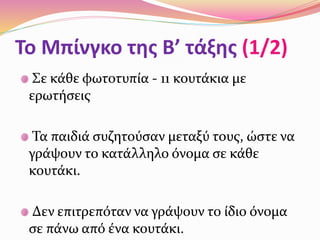 Σε κάθε φωτοτυπία - 11 κουτάκια με
ερωτήσεις
Τα παιδιά συζητούσαν μεταξύ τους, ώστε να
γράψουν το κατάλληλο όνομα σε κάθε
κουτάκι.
Δεν επιτρεπόταν να γράψουν το ίδιο όνομα
σε πάνω από ένα κουτάκι.
Το Μπίνγκο της Β’ τάξης (1/2)
 