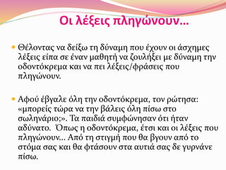 Οι λέξεις πληγώνουν…
 Θέλοντας να δείξω τη δύναμη που έχουν οι άσχημες
λέξεις είπα σε έναν μαθητή να ζουλήξει με δύναμη την
οδοντόκρεμα και να πει λέξεις/φράσεις που
πληγώνουν.
 Αφού έβγαλε όλη την οδοντόκρεμα, τον ρώτησα:
«μπορείς τώρα να την βάλεις όλη πίσω στο
σωληνάριο;». Τα παιδιά συμφώνησαν ότι ήταν
αδύνατο. Όπως η οδοντόκρεμα, έτσι και οι λέξεις που
πληγώνουν... Από τη στιγμή που θα βγουν από το
στόμα σας και θα φτάσουν στα αυτιά σας δε γυρνάνε
πίσω.
 