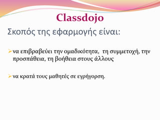 Σκοπός της εφαρμογής είναι:
να επιβραβεύει την ομαδικότητα, τη συμμετοχή, την
προσπάθεια, τη βοήθεια στους άλλους
να κρατά τους μαθητές σε εγρήγορση.
Classdojo
 