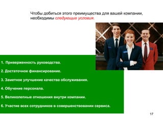 17
1.  Приверженность руководства.
2. Достаточное финансирование.
3. Заметное улучшение качества обслуживания.
4. Обучение персонала.
5. Великолепные отношения внутри компании.
6. Участие всех сотрудников в совершенствовании сервиса.
Чтобы добиться этого преимущества для вашей компании,
необходимы следующие условия.
 