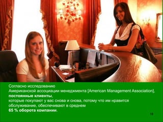 18
Согласно исследованию
Американской ассоциации менеджмента [American Management Association],
постоянные клиенты,
которые покупают у вас снова и снова, потому что им нравится
обслуживание, обеспечивают в среднем
65 % оборота компании.
 