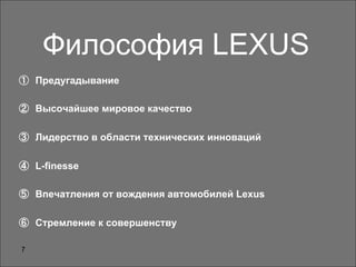 7
Философия LEXUS
①  Предугадывание
②  Высочайшее мировое качество
③  Лидерство в области технических инноваций
④  L-finesse
⑤  Впечатления от вождения автомобилей Lexus
⑥  Стремление к совершенству
 