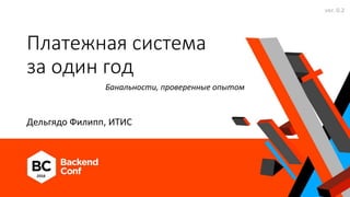 Платежная система
за один год
Дельгядо Филипп, ИТИС
Банальности, проверенные опытом
ver. 0.2
 