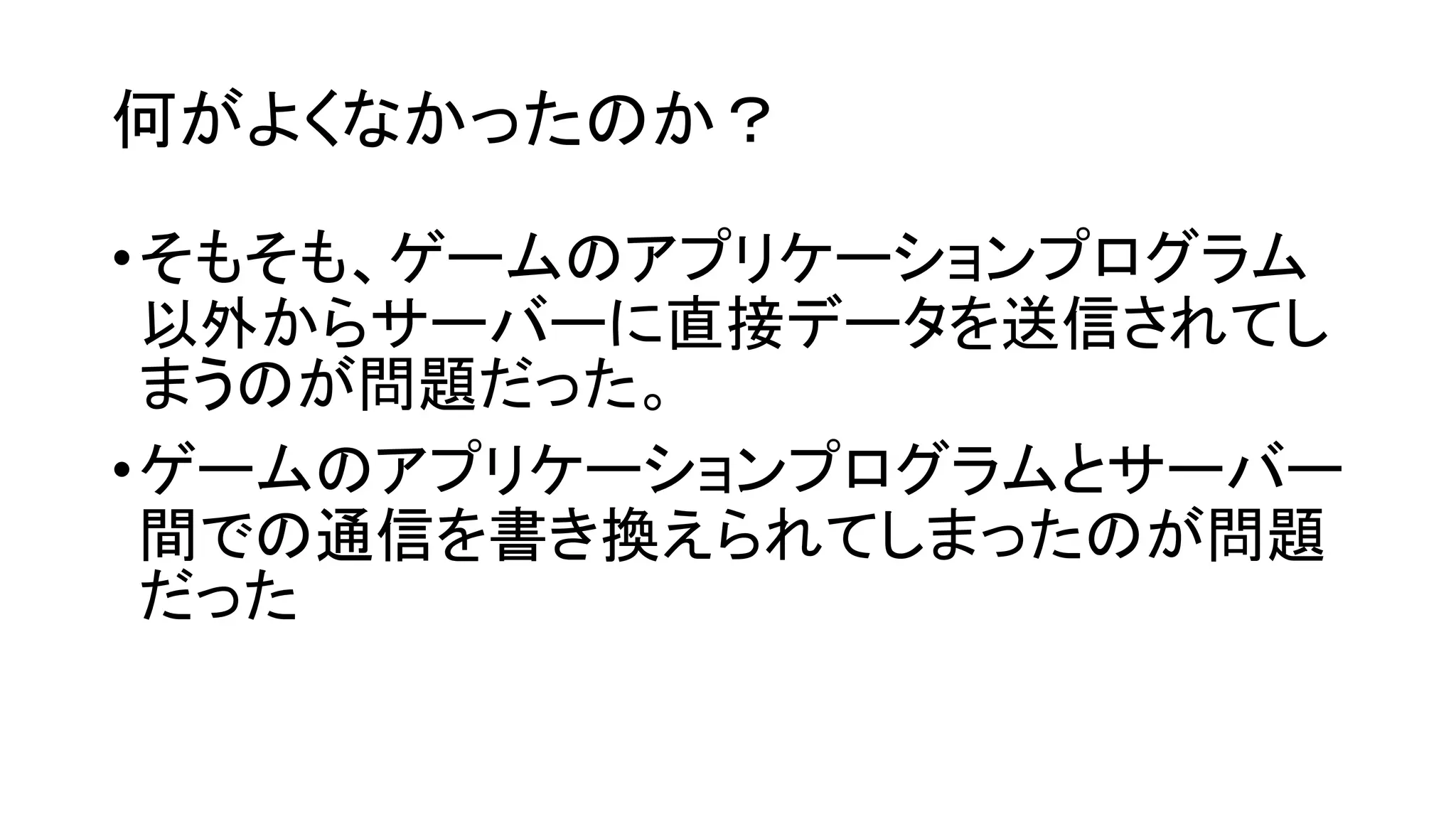 何がよくなかったのか？
•そもそも、ゲームのアプリケーションプログラム
以外からサーバーに直接データを送信されてし
まうのが問題だった。
•ゲームのアプリケーションプログラムとサーバー
間での通信を書き換えられてしまったのが問題
だった
 