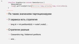 • По таким значениям партиционируем
• У сервиса есть стратегия
• long id -> int partitionId(id) -> node1,node2,…
• Стратегии разные
• Cassandra ring, Voldemort partitions
• или…
13
interface GraphService extends RemoteService {
@RemoteMethod
long[] getFriendsByFilter(@Partition long vertexId, long relationMask);
}
 