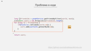 15
Проблема в коде
https://github.com/odnoklassniki/one-nio
long []friendsIds = graphService.getFriendsByFilter(userId, mask);
List<User> users = new ArrayList<>(friendsIds.length);
for (long id : friendsIds) {
if(blackList.isAllowed(userId,id)) {
users.add(userCache.getUserById(id));
}
}
…
return users;
 