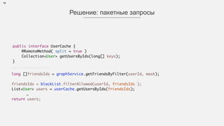 17
Решение: пакетные запросы
public interface UserCache { 
@RemoteMethod( split = true )
Collection<User> getUsersByIds(long[] keys);
}
long []friendsIds = graphService.getFriendsByFilter(userId, mask);
 
friendsIds = blackList.filterAllowed(userId, friendsIds );
List<User> users = userCache.getUsersByIds(friendsIds);
…
return users;
 
