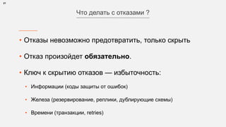 • Отказы невозможно предотвратить, только скрыть
• Отказ произойдет обязательно.
• Ключ к скрытию отказов — избыточность:
• Информации (коды защиты от ошибок)
• Железа (резервирование, реплики, дублирующие схемы)
• Времени (транзакции, retries)
21
Что делать с отказами ?
 