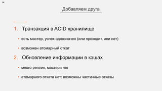 1. Транзакция в ACID хранилище
• есть мастер, успех однозначен (или проходит, или нет)
• возможен атомарный откат
2. Обновление информации в кэшах
• много реплик, мастера нет
• атомарного отката нет: возможны частичные отказы
24
Добавляем друга
 